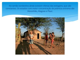 No sertão nordestino ainda existem vítimas das estiagens, que são
constantes. Os estados com maior concentração de pobreza extrema são
                      Maranhão, Alagoas e Piauí.
 