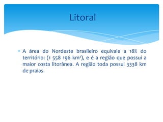 Litoral


A área do Nordeste brasileiro equivale a 18% do
território: (1 558 196 km²), e é a região que possui a
maior costa litorânea. A região toda possui 3338 km
de praias.
 
