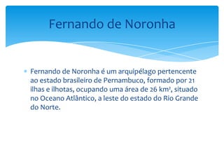 Fernando de Noronha


Fernando de Noronha é um arquipélago pertencente
ao estado brasileiro de Pernambuco, formado por 21
ilhas e ilhotas, ocupando uma área de 26 km², situado
no Oceano Atlântico, a leste do estado do Rio Grande
do Norte.
 