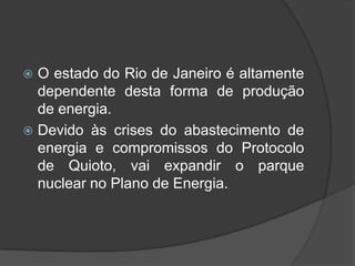  O estado do Rio de Janeiro é altamente
  dependente desta forma de produção
  de energia.
 Devido às crises do abastecimento de
  energia e compromissos do Protocolo
  de Quioto, vai expandir o parque
  nuclear no Plano de Energia.
 
