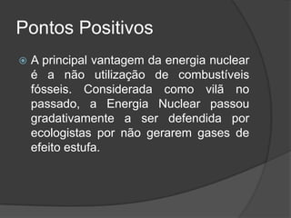 Pontos Positivos
   A principal vantagem da energia nuclear
    é a não utilização de combustíveis
    fósseis. Considerada como vilã no
    passado, a Energia Nuclear passou
    gradativamente a ser defendida por
    ecologistas por não gerarem gases de
    efeito estufa.
 