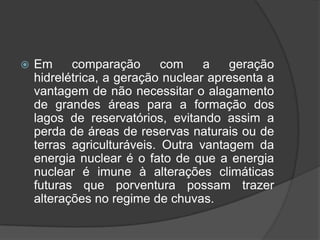   Em     comparação       com    a   geração
    hidrelétrica, a geração nuclear apresenta a
    vantagem de não necessitar o alagamento
    de grandes áreas para a formação dos
    lagos de reservatórios, evitando assim a
    perda de áreas de reservas naturais ou de
    terras agriculturáveis. Outra vantagem da
    energia nuclear é o fato de que a energia
    nuclear é imune à alterações climáticas
    futuras que porventura possam trazer
    alterações no regime de chuvas.
 