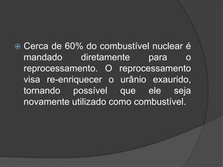    Cerca de 60% do combustível nuclear é
    mandado      diretamente    para     o
    reprocessamento. O reprocessamento
    visa re-enriquecer o urânio exaurido,
    tornando possível que ele seja
    novamente utilizado como combustível.
 