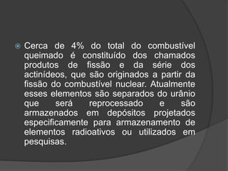    Cerca de 4% do total do combustível
    queimado é constituído dos chamados
    produtos de fissão e da série dos
    actinídeos, que são originados a partir da
    fissão do combustível nuclear. Atualmente
    esses elementos são separados do urânio
    que     será    reprocessado     e     são
    armazenados em depósitos projetados
    especificamente para armazenamento de
    elementos radioativos ou utilizados em
    pesquisas.
 