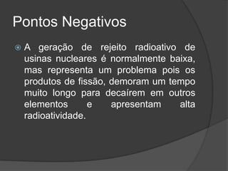 Pontos Negativos
   A geração de rejeito radioativo de
    usinas nucleares é normalmente baixa,
    mas representa um problema pois os
    produtos de fissão, demoram um tempo
    muito longo para decaírem em outros
    elementos       e   apresentam   alta
    radioatividade.
 