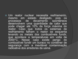    Um reator nuclear necessita resfriamento,
    mesmo em estado desligado, pois os
    processos     de    decaimento     spontâneos
    desenvolvem uma quantidade de calor que
    pode chegar até 10% da força máxima do
    reator. Caso que todos os sistemas de
    resfriamento falham o reator se esquenta
    levando os metais dos combustíveis fundir,
    que acontece a temperaturas em volta de
    2000°C. Nesse caso existe perigo do
    combustível fundir um buraco no contéiner de
    segurança com a inevitável contaminação
    radioativa dos arredores da usina.
 