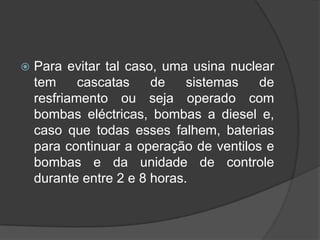    Para evitar tal caso, uma usina nuclear
    tem     cascatas    de    sistemas   de
    resfriamento ou seja operado com
    bombas eléctricas, bombas a diesel e,
    caso que todas esses falhem, baterias
    para continuar a operação de ventilos e
    bombas e da unidade de controle
    durante entre 2 e 8 horas.
 