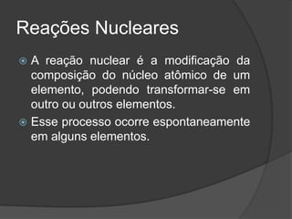 Reações Nucleares
 A reação nuclear é a modificação da
  composição do núcleo atômico de um
  elemento, podendo transformar-se em
  outro ou outros elementos.
 Esse processo ocorre espontaneamente
  em alguns elementos.
 