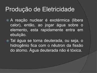 Produção de Eletricidade
 A reação nuclear é exotérmica (libera
  calor), então, ao jogar água sobre o
  elemento, esta rapidamente entra em
  ebulição.
 Tal água se torna deuterada, ou seja, o
  hidrogênio fica com o nêutron da fissão
  do átomo. Água deuterada não é tóxica.
 