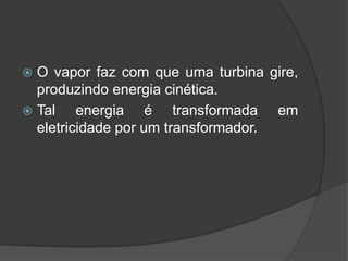  O vapor faz com que uma turbina gire,
  produzindo energia cinética.
 Tal    energia é transformada em
  eletricidade por um transformador.
 