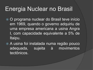 Energia Nuclear no Brasil
 O programa nuclear do Brasil teve início
  em 1969, quando o governo adquiriu de
  uma empresa americana a usina Angra
  I, com capacidade equivalente a 5% de
  Itaipu.
 A usina foi instalada numa região pouco
  adequada, sujeita à movimentos
  tectônicos.
 