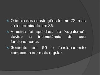  O início das construções foi em 72, mas
  só foi terminada em 85.
 A usina foi apelidada de “vagalume”,
  devido     a   inconstância    de   seu
  funcionamento.
 Somente em 95 o funcionamento
  começou a ser mais regular.
 