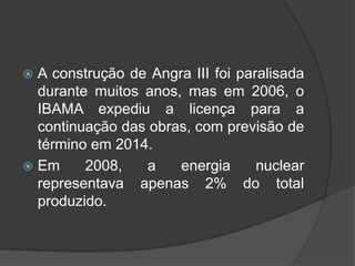  A construção de Angra III foi paralisada
  durante muitos anos, mas em 2006, o
  IBAMA expediu a licença para a
  continuação das obras, com previsão de
  término em 2014.
 Em     2008,   a    energia      nuclear
  representava apenas 2% do total
  produzido.
 
