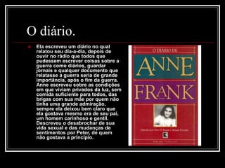O diário.
 Ela escreveu um diário no qual
relatou seu dia-a-dia, depois de
ouvir no rádio que todos que
pudessem escrever coisas sobre a
guerra como diários, guardar
jornais e qualquer documento que
relatasse a guerra seria de grande
importância, após o fim da guerra.
Anne escreveu sobre as condições
em que viviam privados da luz, sem
comida suficiente para todos, das
brigas com sua mãe por quem não
tinha uma grande admiração,
sempre ela deixou bem claro que
ela gostava mesmo era de seu pai,
um homem carinhoso e gentil.
Descreveu o desabrochar de sua
vida sexual e das mudanças de
sentimentos por Peter, de quem
não gostava a princípio.
 