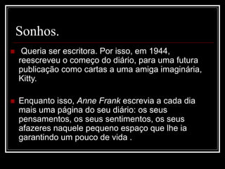 Sonhos.
 Queria ser escritora. Por isso, em 1944,
reescreveu o começo do diário, para uma futura
publicação como cartas a uma amiga imaginária,
Kitty.
 Enquanto isso, Anne Frank escrevia a cada dia
mais uma página do seu diário: os seus
pensamentos, os seus sentimentos, os seus
afazeres naquele pequeno espaço que lhe ia
garantindo um pouco de vida .
 