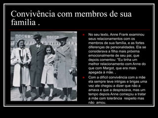 Convivência com membros de sua
familia .
 No seu texto, Anne Frank examinou
seus relacionamentos com os
membros de sua família, e as fortes
diferenças de personalidades. Ela se
considerava a filha mais próxima
emocionalmente de seu pai, que
depois comentou: "Eu tinha um
melhor relacionamento com Anne do
que com Margot, que era mais
apegada à mãe. ,
 Com a difícil convivência com a mãe
ela sempre teve intrigas e brigas uma
vez ate chegou a dizer que não a
amava e que a desprezava, mas um
tempo depois Anne começou a tratar
a mãe com tolerância respeito mas
não amou.
 