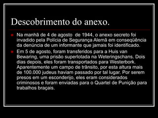 Descobrimento do anexo.
 Na manhã de 4 de agosto de 1944, o anexo secreto foi
invadido pela Polícia de Segurança Alemã em conseqüência
da denúncia de um informante que jamais foi identificado.
 Em 5 de agosto, foram transferidos para a Huis van
Bewaring, uma prisão superlotada na Weteringschans. Dois
dias depois, eles foram transportados para Westerbork.
Aparentemente um campo de trânsito, por esta altura mais
de 100.000 judeus haviam passado por tal lugar. Por serem
presos em um esconderijo, eles eram considerados
criminosos e foram enviadas para o Quartel de Punição para
trabalhos braçais.
 