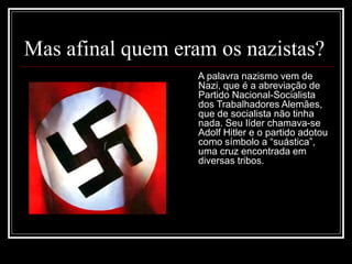Mas afinal quem eram os nazistas?
A palavra nazismo vem de
Nazi, que é a abreviação de
Partido Nacional-Socialista
dos Trabalhadores Alemães,
que de socialista não tinha
nada. Seu líder chamava-se
Adolf Hitler e o partido adotou
como símbolo a “suástica”,
uma cruz encontrada em
diversas tribos.
 