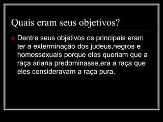 Quais eram seus objetivos?
 Dentre seus objetivos os principais eram
ter a exterminação dos judeus,negros e
homossexuais porque eles queriam que a
raça ariana predominasse,era a raça que
eles consideravam a raça pura.
 