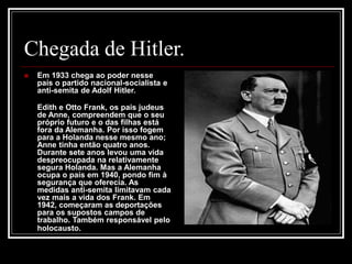 Chegada de Hitler.
 Em 1933 chega ao poder nesse
país o partido nacional-socialista e
anti-semita de Adolf Hitler.
Edith e Otto Frank, os pais judeus
de Anne, compreendem que o seu
próprio futuro e o das filhas está
fora da Alemanha. Por isso fogem
para a Holanda nesse mesmo ano;
Anne tinha então quatro anos.
Durante sete anos levou uma vida
despreocupada na relativamente
segura Holanda. Mas a Alemanha
ocupa o país em 1940, pondo fim à
segurança que oferecia. As
medidas anti-semita limitavam cada
vez mais a vida dos Frank. Em
1942, começaram as deportações
para os supostos campos de
trabalho. Também responsável pelo
holocausto.
 