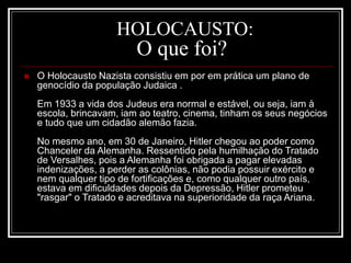 HOLOCAUSTO:
O que foi?
 O Holocausto Nazista consistiu em por em prática um plano de
genocídio da população Judaica .
Em 1933 a vida dos Judeus era normal e estável, ou seja, iam à
escola, brincavam, iam ao teatro, cinema, tinham os seus negócios
e tudo que um cidadão alemão fazia.
No mesmo ano, em 30 de Janeiro, Hitler chegou ao poder como
Chanceler da Alemanha. Ressentido pela humilhação do Tratado
de Versalhes, pois a Alemanha foi obrigada a pagar elevadas
indenizações, a perder as colônias, não podia possuir exército e
nem qualquer tipo de fortificações e, como qualquer outro país,
estava em dificuldades depois da Depressão, Hitler prometeu
"rasgar" o Tratado e acreditava na superioridade da raça Ariana.
 