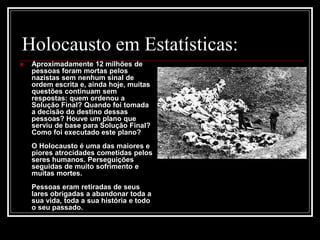 Holocausto em Estatísticas:
 Aproximadamente 12 milhões de
pessoas foram mortas pelos
nazistas sem nenhum sinal de
ordem escrita e, ainda hoje, muitas
questões continuam sem
respostas: quem ordenou a
Solução Final? Quando foi tomada
a decisão do destino dessas
pessoas? Houve um plano que
serviu de base para Solução Final?
Como foi executado este plano?
O Holocausto é uma das maiores e
piores atrocidades cometidas pelos
seres humanos. Perseguições
seguidas de muito sofrimento e
muitas mortes.
Pessoas eram retiradas de seus
lares obrigadas a abandonar toda a
sua vida, toda a sua história e todo
o seu passado.
 