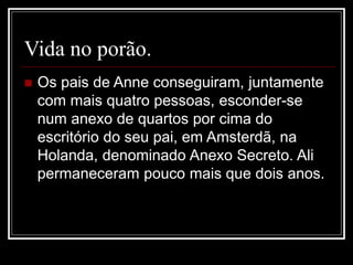 Vida no porão.
 Os pais de Anne conseguiram, juntamente
com mais quatro pessoas, esconder-se
num anexo de quartos por cima do
escritório do seu pai, em Amsterdã, na
Holanda, denominado Anexo Secreto. Ali
permaneceram pouco mais que dois anos.
 