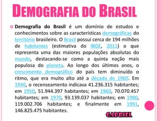 DEMOGRAFIA DO BRASIL
   Demografia do Brasil é um domínio de estudos e
    conhecimentos sobre as características demográficas do
    território brasileiro. O Brasil possui cerca de 194 milhões
    de habitantes (estimativa do IBGE, 2011) o que
    representa uma das maiores populações absolutas do
    mundo, destacando-se como a quinta nação mais
    populosa do planeta. Ao longo dos últimos anos, o
    crescimento demográfico do país tem diminuído o
    ritmo, que era muito alto até a década de 1960. Em
    1940, o recenseamento indicava 41.236.315 habitantes;
    em 1950, 51.944.397 habitantes; em 1960, 70.070.457
    habitantes; em 1970, 93.139.037 habitantes; em 1980,
    119.002.706 habitantes; e finalmente em 1991,
    146.825.475 habitantes.
 