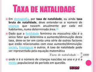 TAXA DE NATALIDADE
 Em demografia, por taxa de natalidade, ou ainda taxa
  bruta de natalidade, deve entender-se o número de
  crianças que nascem anualmente por cada mil
  habitantes, numa determinada área.[1]
 Dado que a fertilidade feminina ou masculina não é o
  único fator que determina o aumento/diminuição desta
  taxa, deve-se ter em conta uma série de outros factores
  que estão relacionados com esse aumento/diminuição:
  sociais, fisiológicos e outros. A taxa de natalidade pode
  ser representada pela equação matemática

   onde n é o número de crianças nascidas no ano e p é a
    média populacional do período em questão.
 