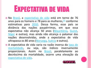 EXPECTATIVA DE VIDA
 No Brasil, a expectativa de vida está em torno de 76
  anos para os homens e 78 para as mulheres,[5] conforme
  estimativas para 2010. Dessa forma, esse país se
  distância das nações paupérrimas, em que essa
  expectativa não alcança 50 anos (Mauritânia, Guiné,
  Níger e outras), mas ainda não alcança o patamar das
  nações desenvolvidas, onde a expectativa de vida
  ultrapassa os 80 anos (Noruega, Suécia e outras).
 A expectativa de vida varia na razão inversa da taxa de
  mortalidade, ou seja, são índices inversamente
  proporcionais. Assim no Brasil, paralelamente ao
  decréscimo da mortalidade, ocorre uma elevação da
  expectativa de vida.
 