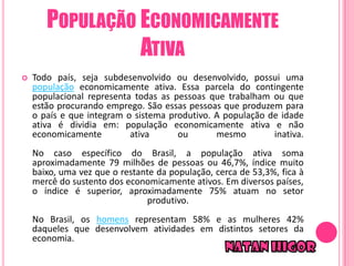 POPULAÇÃO ECONOMICAMENTE
                 ATIVA
   Todo país, seja subdesenvolvido ou desenvolvido, possui uma
    população economicamente ativa. Essa parcela do contingente
    populacional representa todas as pessoas que trabalham ou que
    estão procurando emprego. São essas pessoas que produzem para
    o país e que integram o sistema produtivo. A população de idade
    ativa é dividia em: população economicamente ativa e não
    economicamente         ativa      ou       mesmo        inativa.
    No caso específico do Brasil, a população ativa soma
    aproximadamente 79 milhões de pessoas ou 46,7%, índice muito
    baixo, uma vez que o restante da população, cerca de 53,3%, fica à
    mercê do sustento dos economicamente ativos. Em diversos países,
    o índice é superior, aproximadamente 75% atuam no setor
                               produtivo.
    No Brasil, os homens representam 58% e as mulheres 42%
    daqueles que desenvolvem atividades em distintos setores da
    economia.
 