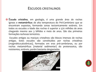 ESCUDOS CRISTALINOS
 Escudo cristalino, em geologia, é uma grande área de rochas
ígneas e metamórficas de alta temperatura do Pré-Cambriano que se
encontram expostas, formando zonas tectonicamente estáveis. Em
todos os escudos a idade das rochas é superior a 570 milhões de anos
chegando mesmo aos 3 bilhões e meio de anos. São das primeiras
formações rochosas terrestres.
Escudos antigos ou maciços cristalinos são blocos imensos de rochas
antigas. Estes escudos são constituídos por rochas cristalinas
(magmático-plutônicas), formadas em eras pré-cambrianas, ou por
rochas metamórficas (material sedimentar) do proterozoica, são
resistentes, estáveis, porém bastante desgastadas.
 