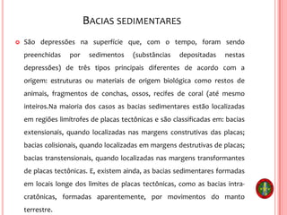 BACIAS SEDIMENTARES
 São depressões na superfície que, com o tempo, foram sendo
preenchidas por sedimentos (substâncias depositadas nestas
depressões) de três tipos principais diferentes de acordo com a
origem: estruturas ou materiais de origem biológica como restos de
animais, fragmentos de conchas, ossos, recifes de coral (até mesmo
inteiros.Na maioria dos casos as bacias sedimentares estão localizadas
em regiões limítrofes de placas tectônicas e são classificadas em: bacias
extensionais, quando localizadas nas margens construtivas das placas;
bacias colisionais, quando localizadas em margens destrutivas de placas;
bacias transtensionais, quando localizadas nas margens transformantes
de placas tectônicas. E, existem ainda, as bacias sedimentares formadas
em locais longe dos limites de placas tectônicas, como as bacias intra-
cratônicas, formadas aparentemente, por movimentos do manto
terrestre.
 