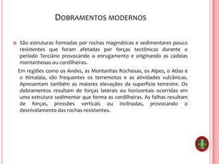 DOBRAMENTOS MODERNOS
 São estruturas formadas por rochas magmáticas e sedimentares pouco
resistentes que foram afetadas por forças tectônicas durante o
período Terciário provocando o enrugamento e originando as cadeias
montanhosas ou cordilheiras.
Em regiões como os Andes, as Montanhas Rochosas, os Alpes, o Atlas e
o Himalaia, são frequentes os terremotos e as atividades vulcânicas.
Apresentam também as maiores elevações da superfície terrestre. Os
dobramentos resultam de forças laterais ou horizontais ocorridas em
uma estrutura sedimentar que forma as cordilheiras. As falhas resultam
de forças, pressões verticais ou inclinadas, provocando o
desnivelamento das rochas resistentes.
 