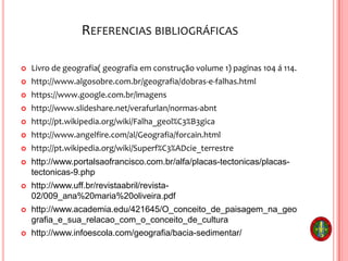 REFERENCIAS BIBLIOGRÁFICAS
 Livro de geografia( geografia em construção volume 1) paginas 104 á 114.
 http://www.algosobre.com.br/geografia/dobras-e-falhas.html
 https://www.google.com.br/imagens
 http://www.slideshare.net/verafurlan/normas-abnt
 http://pt.wikipedia.org/wiki/Falha_geol%C3%B3gica
 http://www.angelfire.com/al/Geografia/forcain.html
 http://pt.wikipedia.org/wiki/Superf%C3%ADcie_terrestre
 http://www.portalsaofrancisco.com.br/alfa/placas-tectonicas/placas-
tectonicas-9.php
 http://www.uff.br/revistaabril/revista-
02/009_ana%20maria%20oliveira.pdf
 http://www.academia.edu/421645/O_conceito_de_paisagem_na_geo
grafia_e_sua_relacao_com_o_conceito_de_cultura
 http://www.infoescola.com/geografia/bacia-sedimentar/
 