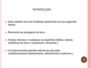 INTRODUÇÃO
 Este trabalho tem por finalidade aprofundar-se nos seguintes
temas:
 Recriando as paisagens da terra
 Forças internas e mudanças na superfície (falhas, dobras,
entranhas da terra o vulcanismo, terremoto.)
 A crosta terrestre:grandes estruturas (escudos
cristalinos,bacias sedimentares, dobramentos modernos.)
 