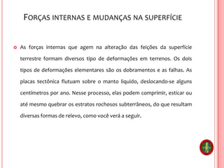 FORÇAS INTERNAS E MUDANÇAS NA SUPERFÍCIE
 As forças internas que agem na alteração das feições da superfície
terrestre formam diversos tipo de deformações em terrenos. Os dois
tipos de deformações elementares são os dobramentos e as falhas. As
placas tectônica flutuam sobre o manto liquido, deslocando-se alguns
centímetros por ano. Nesse processo, elas podem comprimir, esticar ou
até mesmo quebrar os estratos rochosos subterrâneos, do que resultam
diversas formas de relevo, como você verá a seguir.
 