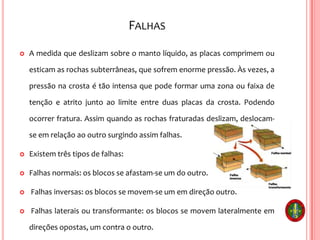 FALHAS
 A medida que deslizam sobre o manto líquido, as placas comprimem ou
esticam as rochas subterrâneas, que sofrem enorme pressão. Às vezes, a
pressão na crosta é tão intensa que pode formar uma zona ou faixa de
tenção e atrito junto ao limite entre duas placas da crosta. Podendo
ocorrer fratura. Assim quando as rochas fraturadas deslizam, deslocam-
se em relação ao outro surgindo assim falhas.
 Existem três tipos de falhas:
 Falhas normais: os blocos se afastam-se um do outro.
 Falhas inversas: os blocos se movem-se um em direção outro.
 Falhas laterais ou transformante: os blocos se movem lateralmente em
direções opostas, um contra o outro.
 
