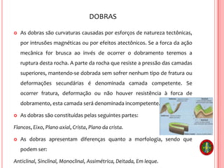 DOBRAS
 As dobras são curvaturas causadas por esforços de natureza tectônicas,
por intrusões magnéticas ou por efeitos atectônicos. Se a forca da ação
mecânica for brusca ao invés de ocorrer o dobramento teremos a
ruptura desta rocha. A parte da rocha que resiste a pressão das camadas
superiores, mantendo-se dobrada sem sofrer nenhum tipo de fratura ou
deformações secundárias é denominada camada competente. Se
ocorrer fratura, deformação ou não houver resistência à forca de
dobramento, esta camada será denominada incompetente.
 As dobras são constituídas pelas seguintes partes:
Flancos, Eixo, Plano axial, Crista, Plano da crista.
 As dobras apresentam diferenças quanto a morfologia, sendo que
podem ser:
Anticlinal, Sinclinal, Monoclinal, Assimétrica, Deitada, Em leque.
 