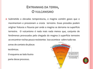 ENTRANHAS DA TERRA,
O VULCANISMO
 Submetido a elevadas temperaturas, o magma contém gases que o
movimentam e pressionam a crosta terrestre. Essas pressões podem
originar fraturas e fissuras por onde o magma se derrama na superfície
terrestre. O vulcanismo é nada mais nada menos que, conjunto de
fenômenos provocados pela chegada do magma à superfície terrestre
ao encontrar rochas pouco resistentes isso acontece sobre tudo nas
zonas de contato de placas
tectônicas.
O esquema ao lado ilustra
parte desse processo.
 