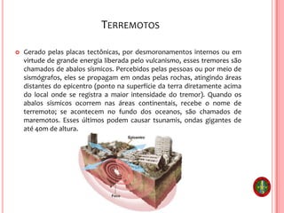 TERREMOTOS
 Gerado pelas placas tectônicas, por desmoronamentos internos ou em
virtude de grande energia liberada pelo vulcanismo, esses tremores são
chamados de abalos sísmicos. Percebidos pelas pessoas ou por meio de
sismógrafos, eles se propagam em ondas pelas rochas, atingindo áreas
distantes do epicentro (ponto na superfície da terra diretamente acima
do local onde se registra a maior intensidade do tremor). Quando os
abalos sísmicos ocorrem nas áreas continentais, recebe o nome de
terremoto; se acontecem no fundo dos oceanos, são chamados de
maremotos. Esses últimos podem causar tsunamis, ondas gigantes de
até 40m de altura.
 