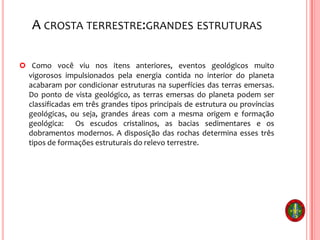 A CROSTA TERRESTRE:GRANDES ESTRUTURAS
 Como você viu nos itens anteriores, eventos geológicos muito
vigorosos impulsionados pela energia contida no interior do planeta
acabaram por condicionar estruturas na superfícies das terras emersas.
Do ponto de vista geológico, as terras emersas do planeta podem ser
classificadas em três grandes tipos principais de estrutura ou províncias
geológicas, ou seja, grandes áreas com a mesma origem e formação
geológica: Os escudos cristalinos, as bacias sedimentares e os
dobramentos modernos. A disposição das rochas determina esses três
tipos de formações estruturais do relevo terrestre.
 