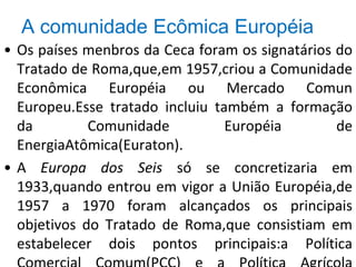 A comunidade Ecômica Européia
• Os países menbros da Ceca foram os signatários do
Tratado de Roma,que,em 1957,criou a Comunidade
Econômica Européia ou Mercado Comun
Europeu.Esse tratado incluiu também a formação
da Comunidade Européia de
EnergiaAtômica(Euraton).
• A Europa dos Seis só se concretizaria em
1933,quando entrou em vigor a União Européia,de
1957 a 1970 foram alcançados os principais
objetivos do Tratado de Roma,que consistiam em
estabelecer dois pontos principais:a Política
 
