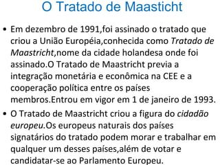 O Tratado de Maasticht
• Em dezembro de 1991,foi assinado o tratado que
criou a União Européia,conhecida como Tratado de
Maastricht,nome da cidade holandesa onde foi
assinado.O Tratado de Maastricht previa a
integração monetária e econômica na CEE e a
cooperação política entre os países
membros.Entrou em vigor em 1 de janeiro de 1993.
• O Tratado de Maastricht criou a figura do cidadão
europeu.Os europeus naturais dos países
signatários do tratado podem morar e trabalhar em
qualquer um desses países,além de votar e
candidatar-se ao Parlamento Europeu.
 