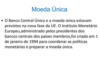 Moeda Única
• O Banco Central Único e a moeda única estavam
previstos na nova fase da UE. O Instituto Monetário
Europeu,administrado pelos presidentes dos
bancos centrais dos países membros,foi criado em 1
de janeiro de 1994 para coordenar as políticas
monetárias e preparar a moeda única.
 