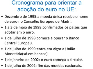 Cronograma para orientar a
adoção do euro no UE:
• Dezembro de 1995:a moeda única recebe o nome
de euro no Conselho Europeu de Madri.
• 1 a 3 de maio de 1998:confirmados os países que
adotariam o euro.
• 1 de julho de 1998:começa a operar o Banco
Central Europeu.
• 1 de julho de 1999:entra em vigor a União
Monetária(só em bancos).
• 1 de janeiro de 2002: o euro começa a circular.
• 1 de julho de 2002: fim das moedas nacionais.
 