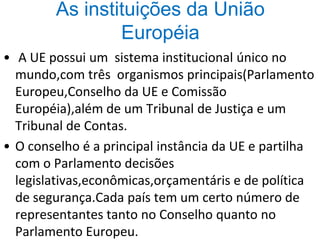 As instituições da União
Européia
• A UE possui um sistema institucional único no
mundo,com três organismos principais(Parlamento
Europeu,Conselho da UE e Comissão
Européia),além de um Tribunal de Justiça e um
Tribunal de Contas.
• O conselho é a principal instância da UE e partilha
com o Parlamento decisões
legislativas,econômicas,orçamentáris e de política
de segurança.Cada país tem um certo número de
representantes tanto no Conselho quanto no
Parlamento Europeu.
 