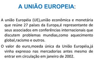 A UNIÃO EUROPEIA:
A união Européia (UE),união econômica e monetária
que reúne 27 países da Europa,é representante de
seus associados em conferências internacionais que
discutem problemas mundias,como aquecimento
global,racismo e outros.
O valor do euro,moeda única da União Européia,já
vinha expresso nas mercadorias antes mesmo de
entrar em circulação em janeiro de 2002.
 