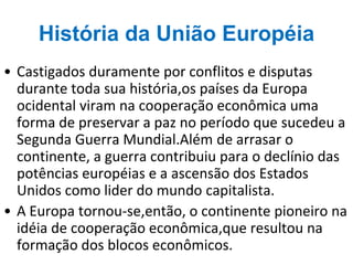 História da União Européia
• Castigados duramente por conflitos e disputas
durante toda sua história,os países da Europa
ocidental viram na cooperação econômica uma
forma de preservar a paz no período que sucedeu a
Segunda Guerra Mundial.Além de arrasar o
continente, a guerra contribuiu para o declínio das
potências européias e a ascensão dos Estados
Unidos como lider do mundo capitalista.
• A Europa tornou-se,então, o continente pioneiro na
idéia de cooperação econômica,que resultou na
formação dos blocos econômicos.
 