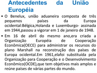 Antecedentes da União
Européia
• O Benelux, união aduaneira composta de três
pequenos países da Europa
ocidental:Bélgica,Holanda e Luxemburgo- assinada
em 1944,passou a vigorar em 1 de janeiro de 1948.
• Em 16 de abril do mesmo ano,era criada a
Organização Européia de Cooperação
Econômica(OECE) para administrar os recursos do
plano Marshall na reconstrução dos países de
Europa ocidental.Em 1961,elafoi substituída pela
Organização para Cooperação e o Desenvolvimento
Econômico(OCDE),que tem objetivos mais amplos e
reúne países de várias partes do mundo.
 